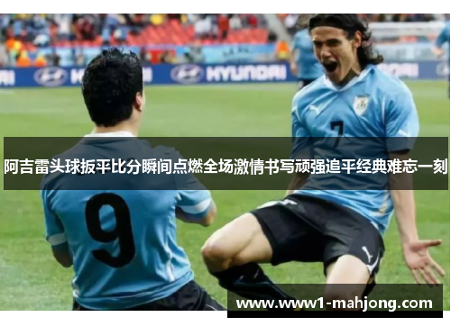 阿吉雷头球扳平比分瞬间点燃全场激情书写顽强追平经典难忘一刻 阿吉雷头球扳平比分瞬间点燃全场激情书写顽强追平经典难忘一刻